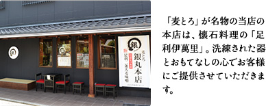 「麦とろ」が名物の当店の本店は、懐石料理の「足利伊萬里」。洗練された器とおもてなしの心でお客様にご提供させていただきます。