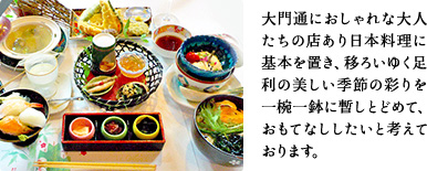 大門通におしゃれな大人たちの店あり日本料理に基本を置き、移ろいゆく足利の美しい季節の彩りを一椀一鉢に暫しとどめて、おもてなししたいと考えております。