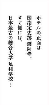 ホテルの正面は国指定史跡鑁阿寺、すぐ側には、日本最古の総合大学足利学校…