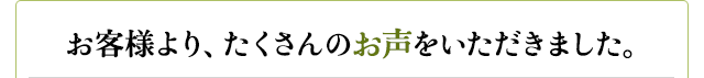 お客様より、たくさんのお声をいただきました。